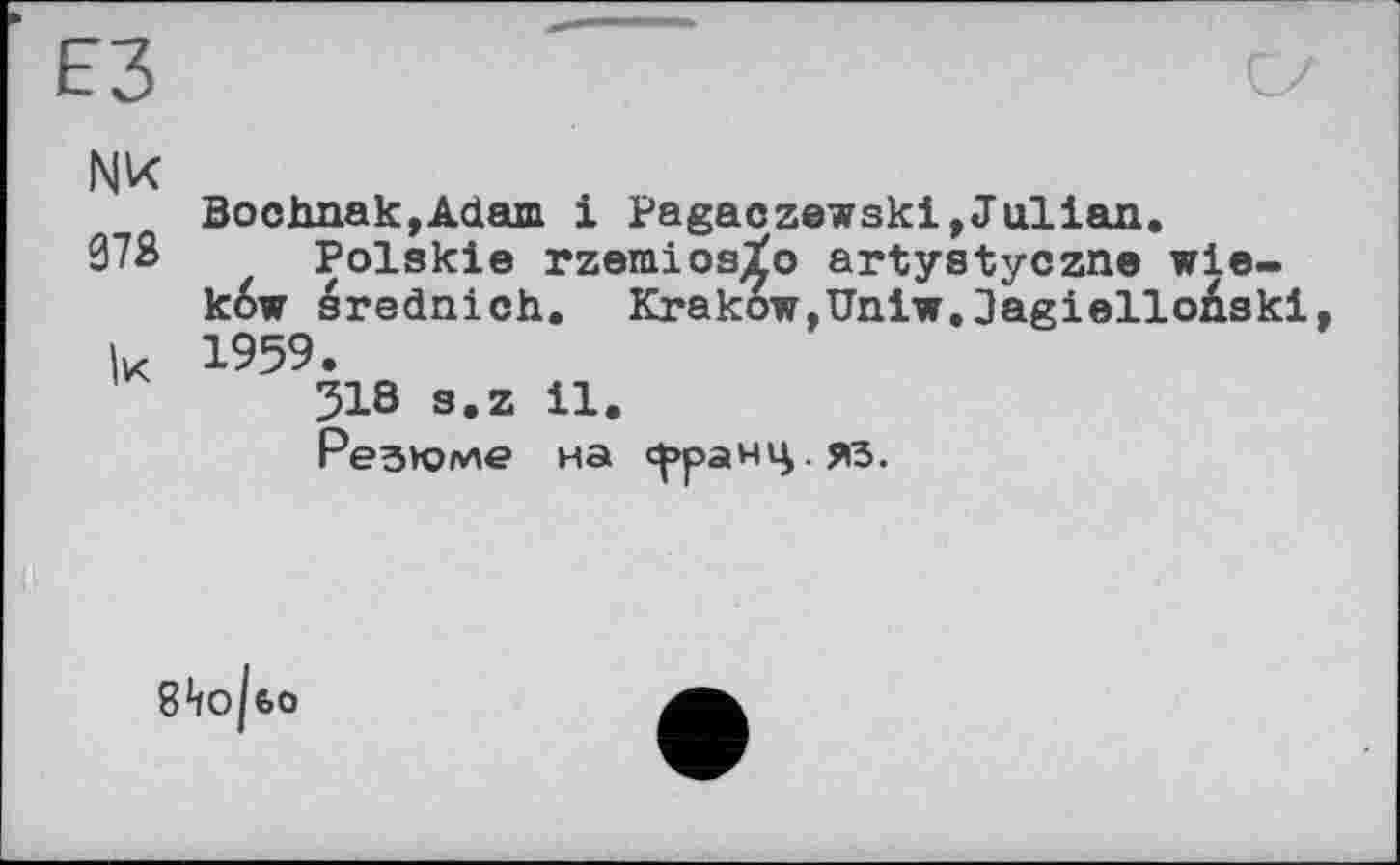 ﻿ЕЗ
NK
Bochnak,Adam і Pagaczewski,Julian.
073 Polskie rzemios^o artystyczne wie-k6w srednich. Krakow,Uniw.lagielloAski к 1959.
318 s.z 11.
Резюме на <^>ранц.яз.
S*io|t>o